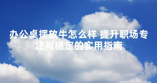 办公桌摆放牛怎么样 提升职场专注与稳定的实用指南